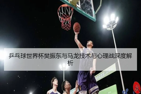 乒乓球世界杯樊振东与马龙技术与心理战深度解析